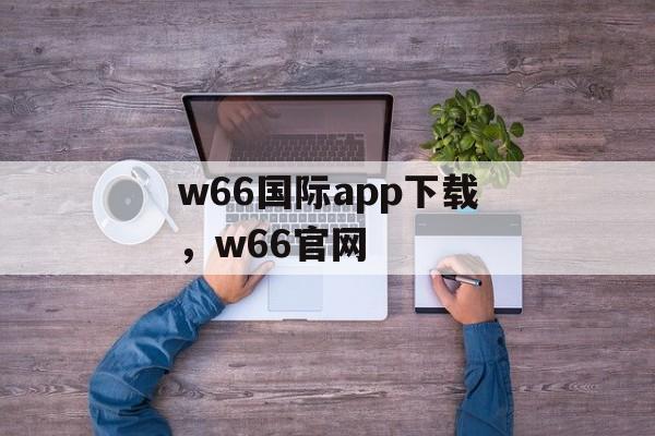 w66国际app下载，w66官网