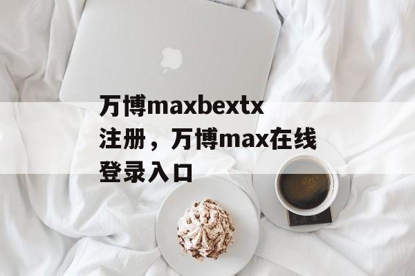 万博maxbextx注册，万博max在线登录入口