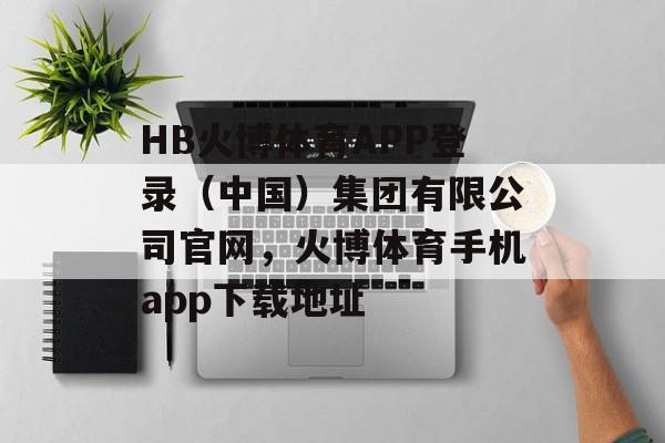 HB火博体育APP登录（中国）集团有限公司官网，火博体育手机app下载地址